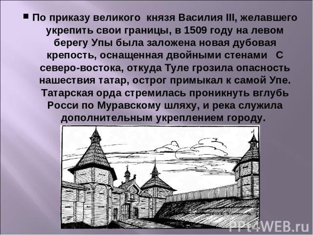 По приказу великого  князя Василия III, желавшего укрепить свои границы, в 1509 году на левом берегу Упы была заложена новая дубовая крепость, оснащенная двойными стенами   С северо-востока, откуда Туле грозила опасность нашествия татар, острог прим…