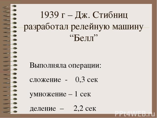 1939 г – Дж. Стибниц разработал релейную машину “Белл” Выполняла операции: сложение - 0,3 сек умножение – 1 сек деление – 2,2 сек