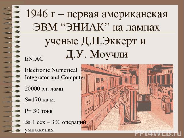 1946 г – первая американская ЭВМ “ЭНИАК” на лампах ученые Д.П.Эккерт и Д.У. Моучли ENIAC Electronic Numerical Integrator and Computer 20000 эл. ламп S=170 кв.м. P= 30 тонн За 1 сек – 300 операций умножения