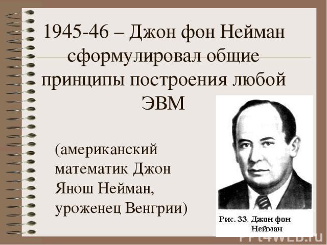 1945-46 – Джон фон Нейман сформулировал общие принципы построения любой ЭВМ (американский математик Джон Янош Нейман, уроженец Венгрии)