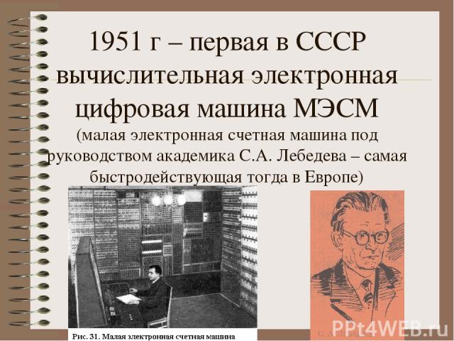 1951 г – первая в СССР вычислительная электронная цифровая машина МЭСМ (малая электронная счетная машина под руководством академика С.А. Лебедева – самая быстродействующая тогда в Европе)