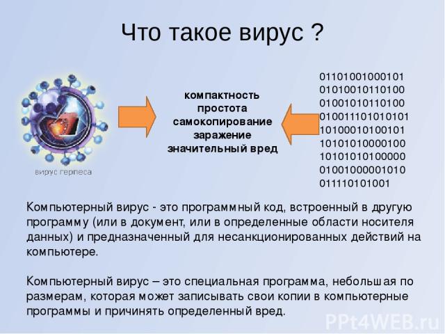 Что такое вирус ? Компьютерный вирус - это программный код, встроенный в другую программу (или в документ, или в определенные области носителя данных) и предназначенный для несанкционированных действий на компьютере. Компьютерный вирус – это специал…