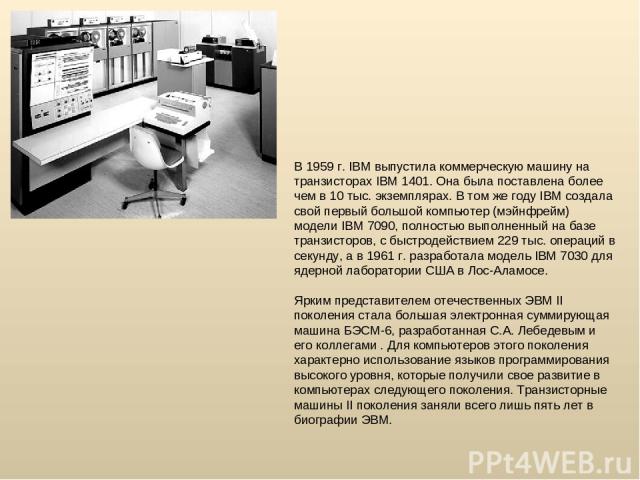 В 1959 г. IBM выпустила коммерческую машину на транзисторах IBM 1401. Она была поставлена более чем в 10 тыс. экземплярах. В том же году IBM создала свой первый большой компьютер (мэйнфрейм) модели IBM 7090, полностью выполненный на базе транзисторо…