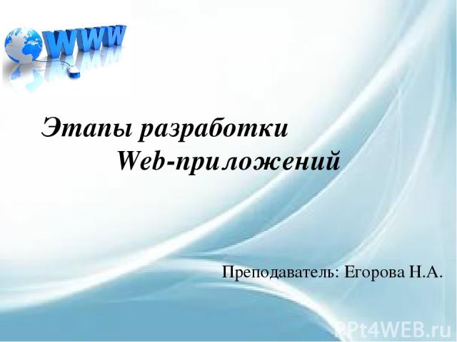 Этапы разработки Web-приложений Преподаватель: Егорова Н.А.