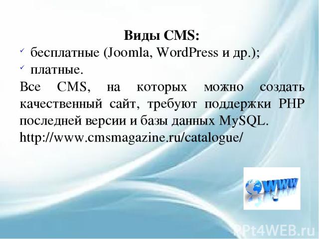 Виды CMS: бесплатные (Joomla, WordPress и др.); платные. Все CMS, на которых можно создать качественный сайт, требуют поддержки PHP последней версии и базы данных MySQL. http://www.cmsmagazine.ru/catalogue/