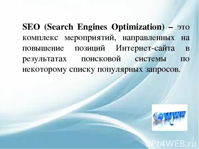SEO (Search Engines Optimization) – это комплекс мероприятий, направленных на повышение позиций Интернет-сайта в результатах поисковой системы по некоторому списку популярных запросов.