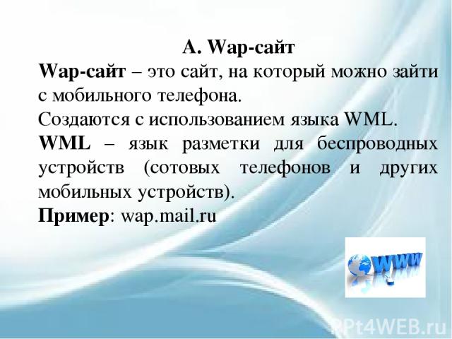 А. Wap-сайт Wap-сайт – это сайт, на который можно зайти с мобильного телефона. Создаются с использованием языка WML. WML – язык разметки для беспроводных устройств (сотовых телефонов и других мобильных устройств). Пример: wap.mail.ru
