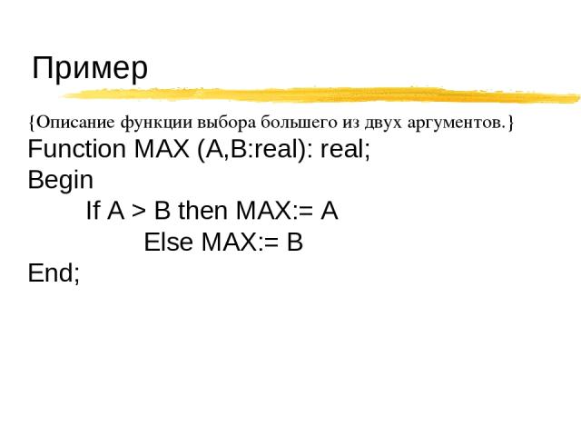 Пример {Описание функции выбора большего из двух аргументов.} Function MAX (A,B:real): real; Begin If A > B then MAX:= A Else MAX:= B End;