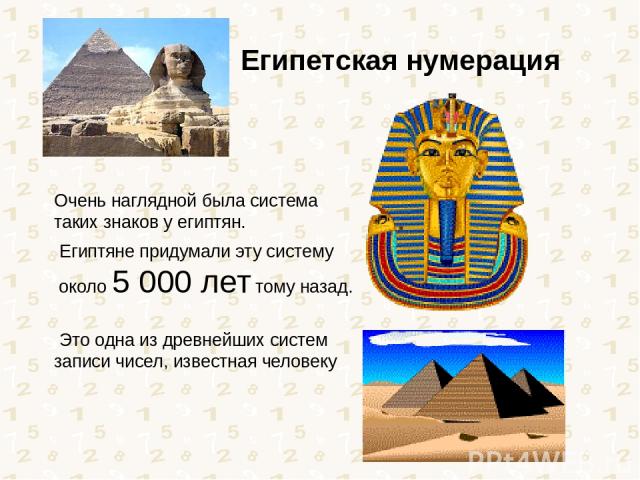 Очень наглядной была система таких знаков у египтян. Египтяне придумали эту систему около 5 000 лет тому назад. Это одна из древнейших систем записи чисел, известная человеку Египетская нумерация