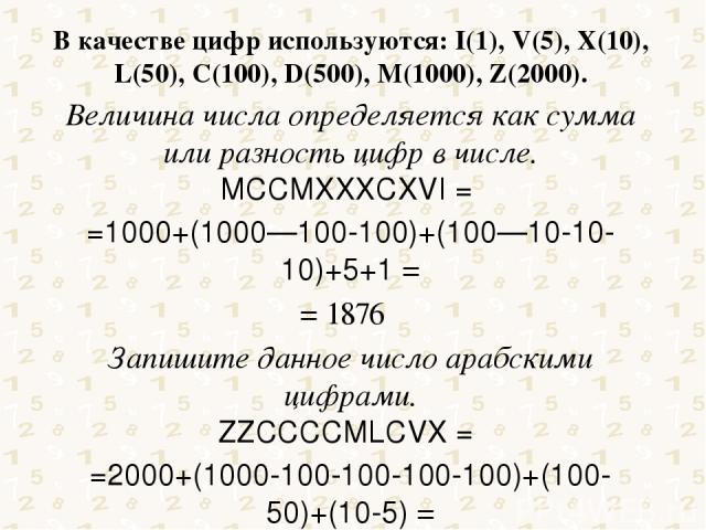 В качестве цифр используются: I(1), V(5), X(10), L(50), C(100), D(500), M(1000), Z(2000). Величина числа определяется как сумма или разность цифр в числе. MCCMXXXCXVI = =1000+(1000—100-100)+(100—10-10-10)+5+1 = = 1876 Запишите данное число арабскими…