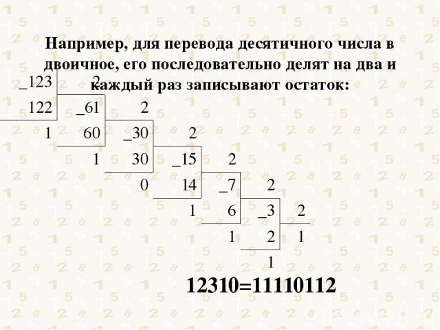 Например, для перевода десятичного числа в двоичное, его последовательно делят на два и каждый раз записывают остаток: 12310=11110112 _123 2 122 _61 2 1 60 _30 2 1 30 _15 2 0 14 _7 2 1 6 _3 2 1 2 1 1