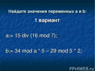 Найдите значения переменных a и b: 1 вариант a:= 15 div (16 mod 7); b:= 34 mod a