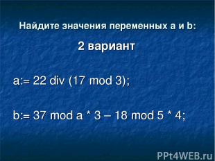 Найдите значения переменных a и b: 2 вариант a:= 22 div (17 mod 3); b:= 37 mod a