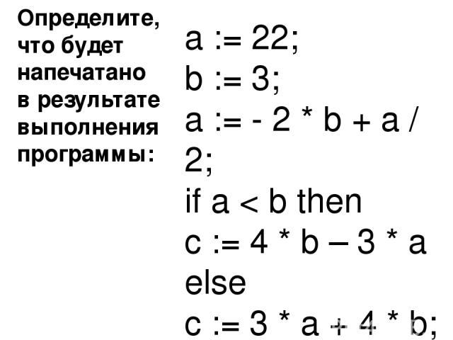 Определите, что будет напечатано в результате выполнения программы: Ответ : 440 a := 22; b := 3; a := - 2 * b + a / 2; if a < b then c := 4 * b – 3 * a else c := 3 * a + 4 * b;