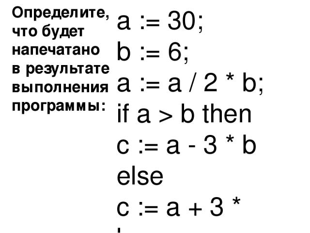 Определите, что будет напечатано в результате выполнения программы: Ответ : 440 a := 30; b := 6; a := a / 2 * b; if a > b then c := a - 3 * b else c := a + 3 * b;
