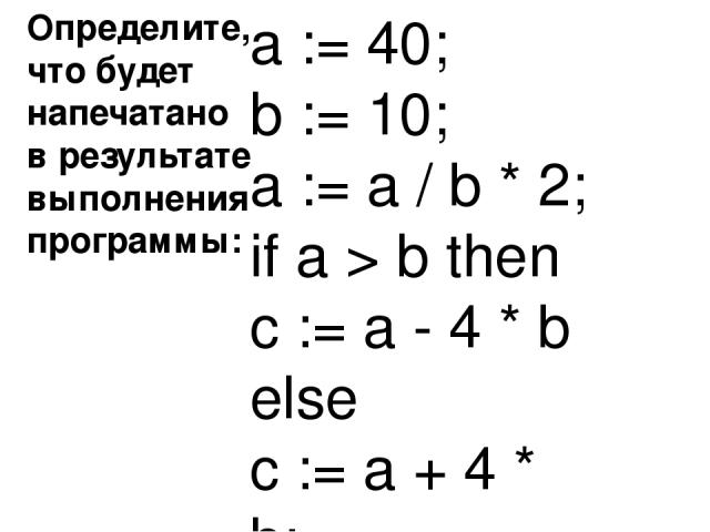 Определите, что будет напечатано в результате выполнения программы: Ответ : 440 a := 40; b := 10; a := a / b * 2; if a > b then c := a - 4 * b else c := a + 4 * b;
