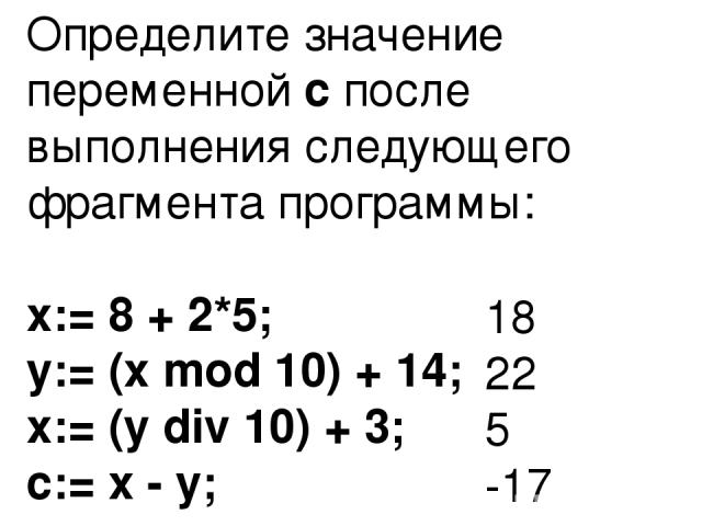 Определите значение переменной с после выполнения следующего фрагмента программы: x:= 8 + 2*5; y:= (x mod 10) + 14; x:= (y div 10) + 3; c:= x - y; 18 22 5 -17