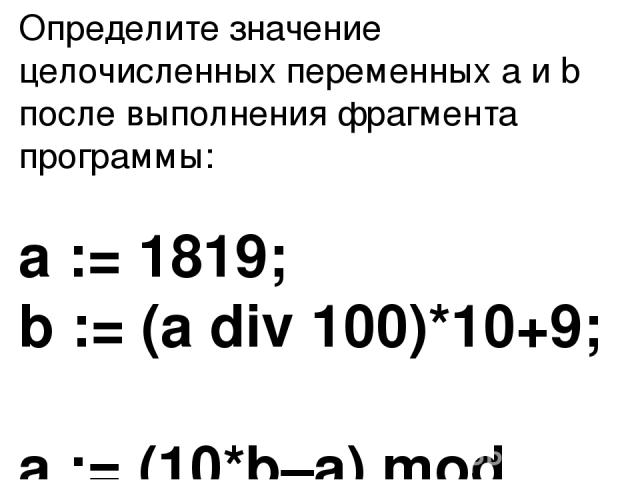 Определите значение целочисленных переменных a и b после выполнения фрагмента программы: a := 1819; b := (a div 100)*10+9; a := (10*b–a) mod 100; Ответ : 71, 189