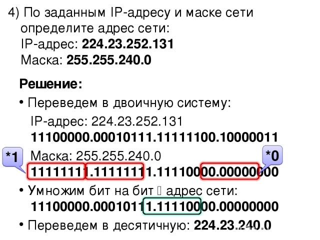 4) По заданным IP-адресу и маске сети определите адрес сети: IP-адрес: 224.23.252.131 Маска: 255.255.240.0 Решение: Переведем в двоичную систему: IP-адрес: 224.23.252.131 11100000.00010111.11111100.10000011 Маска: 255.255.240.0 11111111.11111111.111…