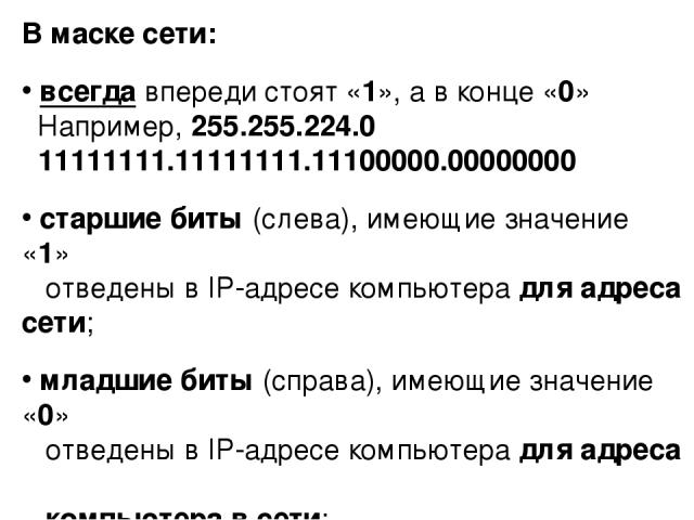 В маске сети: всегда впереди стоят «1», а в конце «0» Например, 255.255.224.0 11111111.11111111.11100000.00000000 старшие биты (слева), имеющие значение «1» отведены в IP-адресе компьютера для адреса сети; младшие биты (справа), имеющие значение «0»…