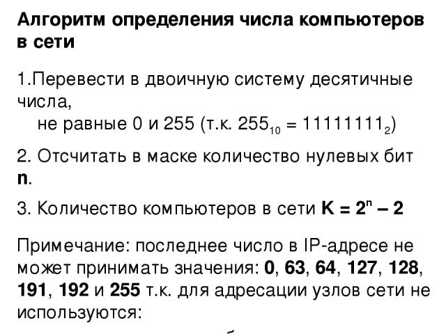 Алгоритм определения числа компьютеров в сети Перевести в двоичную систему десятичные числа, не равные 0 и 255 (т.к. 25510 = 111111112) Отсчитать в маске количество нулевых бит n. Количество компьютеров в сети K = 2n – 2 Примечание: последнее число …