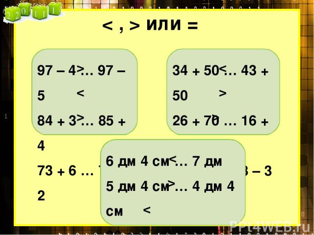 < , > или = 97 – 4 … 97 – 5 84 + 3 … 85 + 4 73 + 6 … 76 + 2 > < > 34 + 50 … 43 + 50 26 + 70 … 16 + 70 87 – 3 … 78 – 3 < > > 6 дм 4 см … 7 дм 5 дм 4 см … 4 дм 4 см 36 см … 4 дм < >