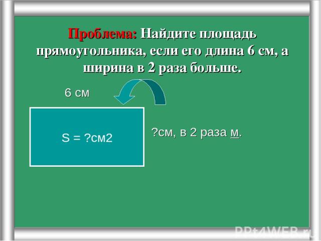 Проблема: Найдите площадь прямоугольника, если его длина 6 см, а ширина в 2 раза больше. 6 см ?см, в 2 раза м. S = ?см2