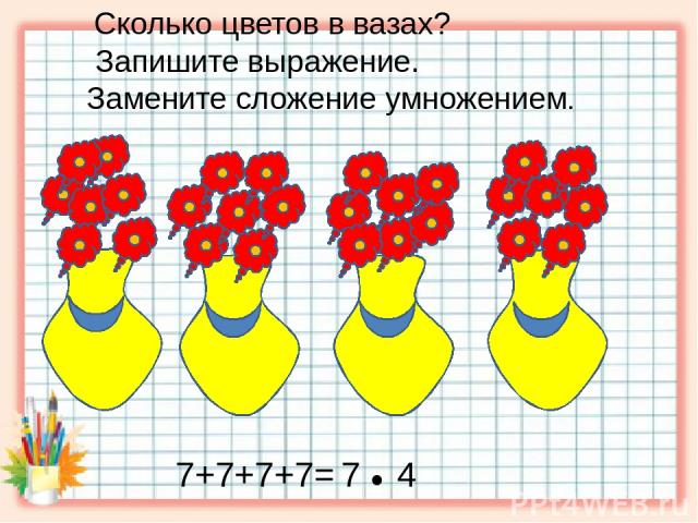 Сколько цветов в вазах? Запишите выражение. Замените сложение умножением. 7+7+7+7= 7 ● 4