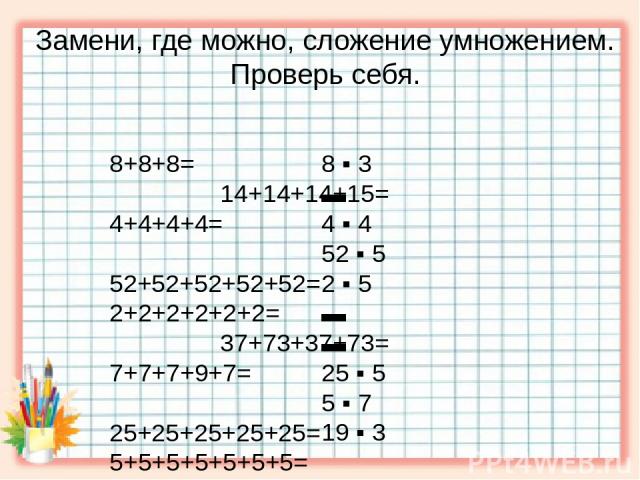 Замени, где можно, сложение умножением. Проверь себя. 8+8+8= 14+14+14+15= 4+4+4+4= 52+52+52+52+52= 2+2+2+2+2+2= 37+73+37+73= 7+7+7+9+7= 25+25+25+25+25= 5+5+5+5+5+5+5= 19+19+19= 8 ▪ 3 ▬ 4 ▪ 4 52 ▪ 5 2 ▪ 5 ▬ ▬ 25 ▪ 5 5 ▪ 7 19 ▪ 3