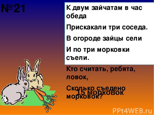 К двум зайчатам в час обеда Прискакали три соседа. В огороде зайцы сели И по три морковки съели. Кто считать, ребята, ловок, Сколько съедено морковок? 15 морковок №21