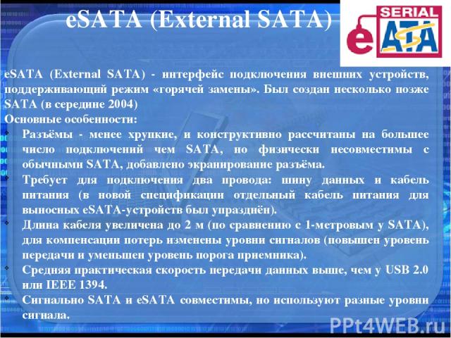 eSATA (External SATA) eSATA (External SATA) - интерфейс подключения внешних устройств, поддерживающий режим «горячей замены». Был создан несколько позже SATA (в середине 2004) Основные особенности: Разъёмы - менее хрупкие, и конструктивно рассчитаны…