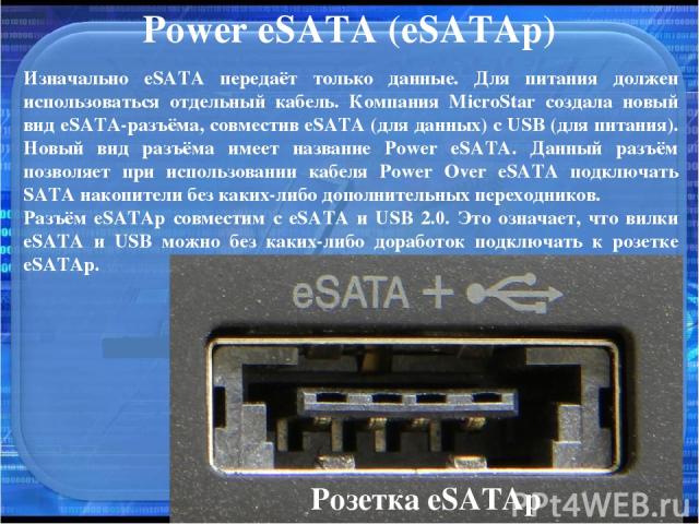 Power eSATA (eSATAp) Изначально eSATA передаёт только данные. Для питания должен использоваться отдельный кабель. Компания MicroStar создала новый вид eSATA-разъёма, совместив eSATA (для данных) с USB (для питания). Новый вид разъёма имеет название …