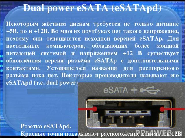 Dual power eSATA (eSATApd) Некоторым жёстким дискам требуется не только питание +5В, но и +12В. Во многих ноутбуках нет такого напряжения, поэтому они оснащаются исходной версией eSATAp. Для настольных компьютеров, обладающих более мощной питающей с…