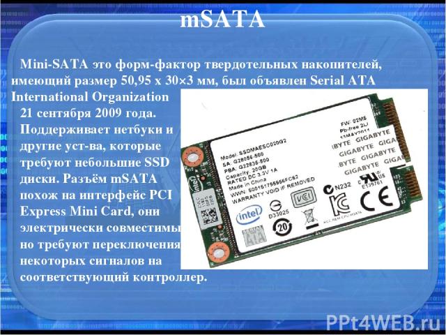 mSATA Mini-SATA это форм-фактор твердотельных накопителей, имеющий размер 50,95 х 30×3 мм, был объявлен Serial ATA International Organization 21 сентября 2009 года. Поддерживает нетбуки и другие уст-ва, которые требуют небольшие SSD диски. Разъём mS…