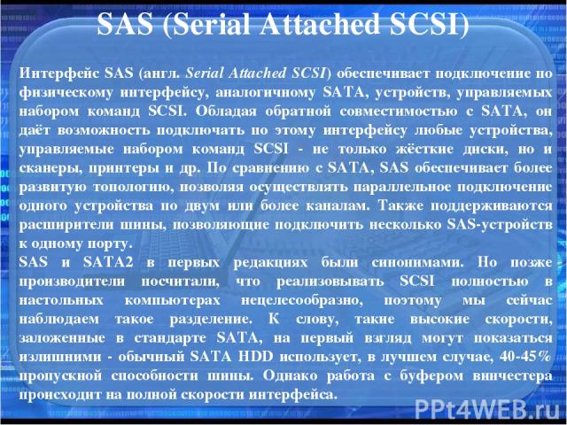 SAS (Serial Attached SCSI) Интерфейс SAS (англ. Serial Attached SCSI) обеспечивает подключение по физическому интерфейсу, аналогичному SATA, устройств, управляемых набором команд SCSI. Обладая обратной совместимостью с SATA, он даёт возможность подк…