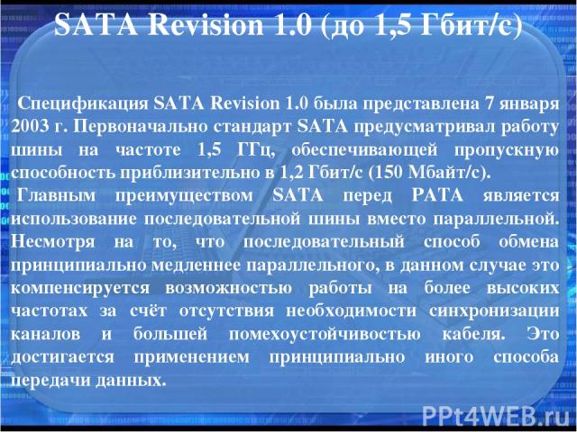 SATA Revision 1.0 (до 1,5 Гбит/с) Спецификация SATA Revision 1.0 была представлена 7 января 2003 г. Первоначально стандарт SATA предусматривал работу шины на частоте 1,5 ГГц, обеспечивающей пропускную способность приблизительно в 1,2 Гбит/с (150 Мба…