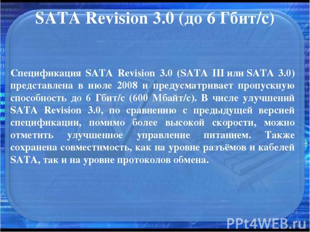 SATA Revision 3.0 (до 6 Гбит/с) Спецификация SATA Revision 3.0 (SATA III или SATA 3.0) представлена в июле 2008 и предусматривает пропускную способность до 6 Гбит/с (600 Мбайт/с). В числе улучшений SATA Revision 3.0, по сравнению с предыдущей версие…
