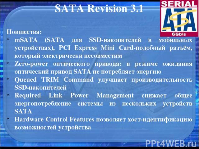 SATA Revision 3.1 Новшества: mSATA (SATA для SSD-накопителей в мобильных устройствах), PCI Express Mini Card-подобный разъём, который электрически несовместим Zero-power оптического привода: в режиме ожидания оптический привод SATA не потребляет эне…
