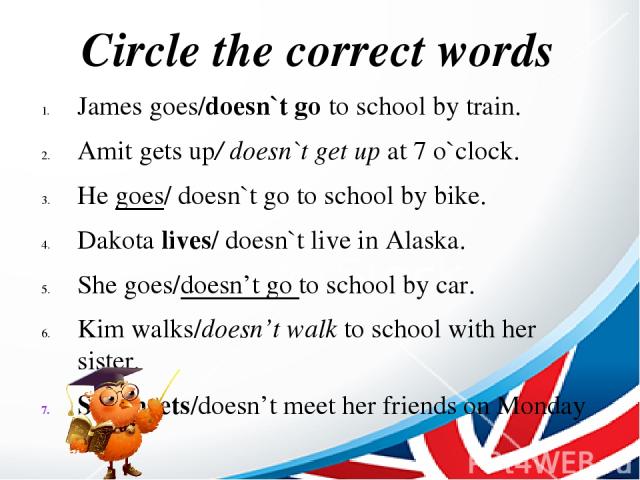 Circle the correct words James goes/doesn`t go to school by train. Amit gets up/ doesn`t get up at 7 o`clock. He goes/ doesn`t go to school by bike. Dakota lives/ doesn`t live in Alaska. She goes/doesn’t go to school by car. Kim walks/doesn’t walk t…