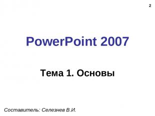 * PowerPoint 2007 Тема 1. Основы Составитель: Селезнев В.И.
