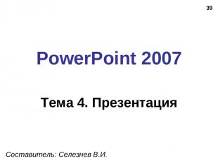 * PowerPoint 2007 Тема 4. Презентация Составитель: Селезнев В.И.