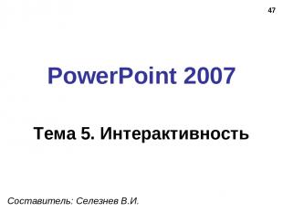 * PowerPoint 2007 Тема 5. Интерактивность Составитель: Селезнев В.И.
