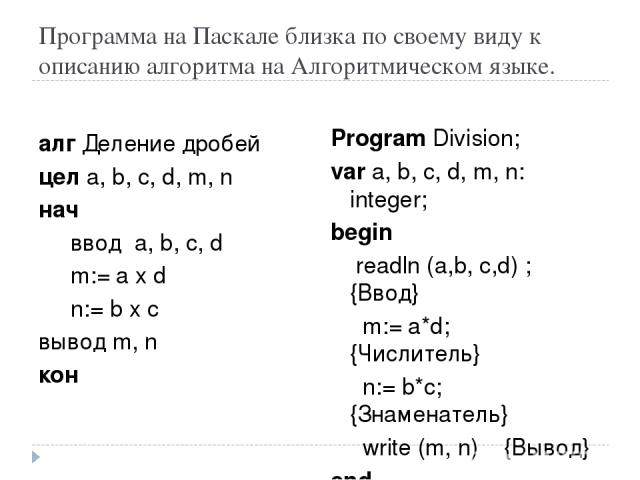 Программа на Паскале близка по своему виду к описанию алгоритма на Алгоритмическом языке. алг Деление дробей цел a, b, с, d, m, n нач ввод а, b, c, d m:= a x d n:= b x c вывод m, n кон Program Division; var a, b, с, d, m, n: integer; begin readln (a…