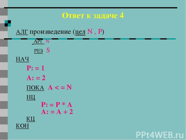 Ответ к задаче 4 АЛГ произведение (цел N , P) АРГ N РЕЗ S НАЧ P: = 1 A: = 2 ПОКА А < = N НЦ P: = P * A A: = A + 2 КЦ КОН