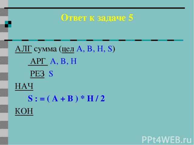 Ответ к задаче 5 АЛГ сумма (цел A, B, H, S) АРГ A, B, H РЕЗ S НАЧ S : = ( A + B ) * H / 2 КОН