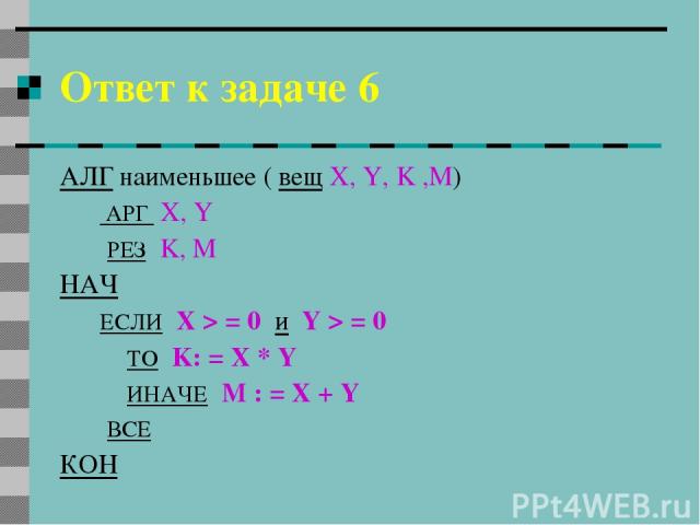 Ответ к задаче 6 АЛГ наименьшее ( вещ X, Y, K ,M) АРГ X, Y РЕЗ K, М НАЧ ЕСЛИ X > = 0 и Y > = 0 ТО K: = X * Y ИНАЧЕ М : = X + Y ВСЕ КОН