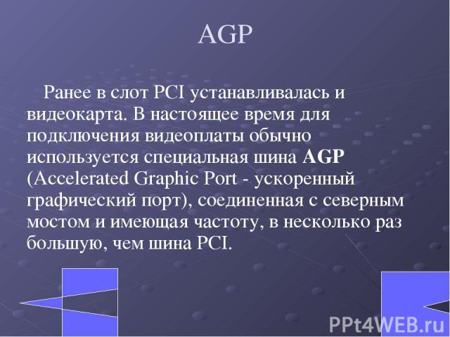 AGP Ранее в слот PCI устанавливалась и видеокарта. В настоящее время для подключения видеоплаты обычно используется специальная шина AGP (Accelerated Graphic Port - ускоренный графический порт), соединенная с северным мостом и имеющая частоту, в нес…