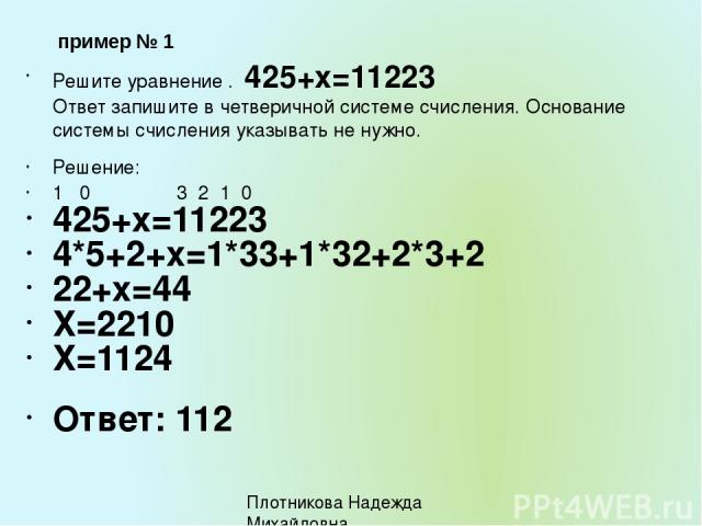 Решите уравнение . 425+х=11223 Ответ запишите в четверичной системе счисления. Основание системы счисления указывать не нужно. Решение: 1 0 3 2 1 0 425+х=11223 4*5+2+х=1*33+1*32+2*3+2 22+х=44 Х=2210 Х=1124 Ответ: 112 пример № 1 Плотникова Надежда Ми…