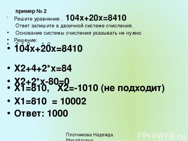 пример № 2 Решите уравнение . 104х+20х=8410 Ответ запишите в двоичной системе счисления. Основание системы счисления указывать не нужно. Решение: 2 1 0 1 0 104х+20х=8410 Х2+4+2*х=84 Х2+2*х-80=0 Х1=810, Х2=-1010 (не подходит) Х1=810 = 10002 Ответ: 10…