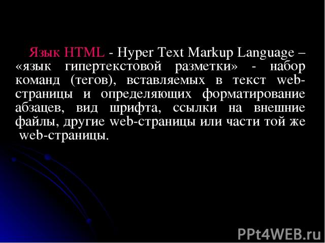 Язык HTML - Hyper Text Markup Language – «язык гипертекстовой разметки» - набор команд (тегов), вставляемых в текст web-страницы и определяющих форматирование абзацев, вид шрифта, ссылки на внешние файлы, другие web-страницы или части той же web-страницы.